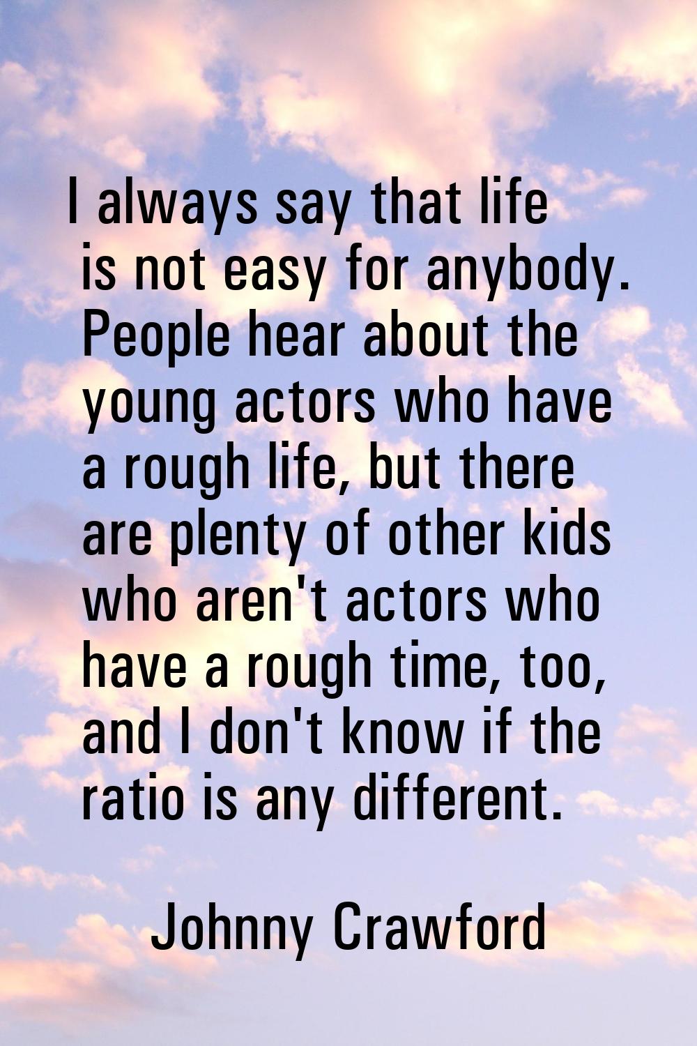 I always say that life is not easy for anybody. People hear about the young actors who have a rough