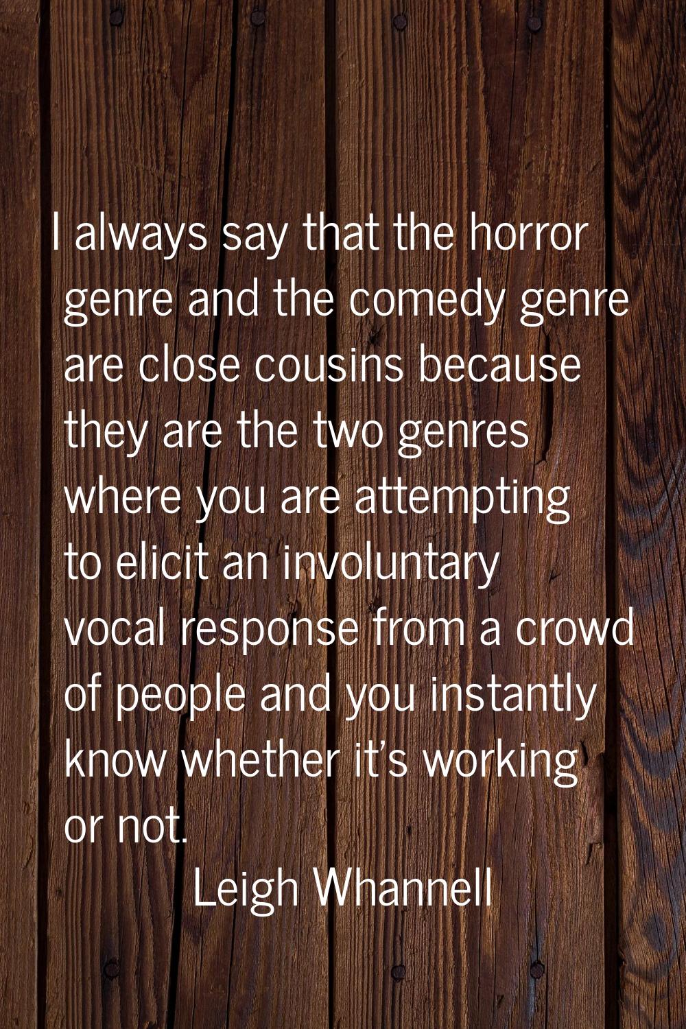 I always say that the horror genre and the comedy genre are close cousins because they are the two 