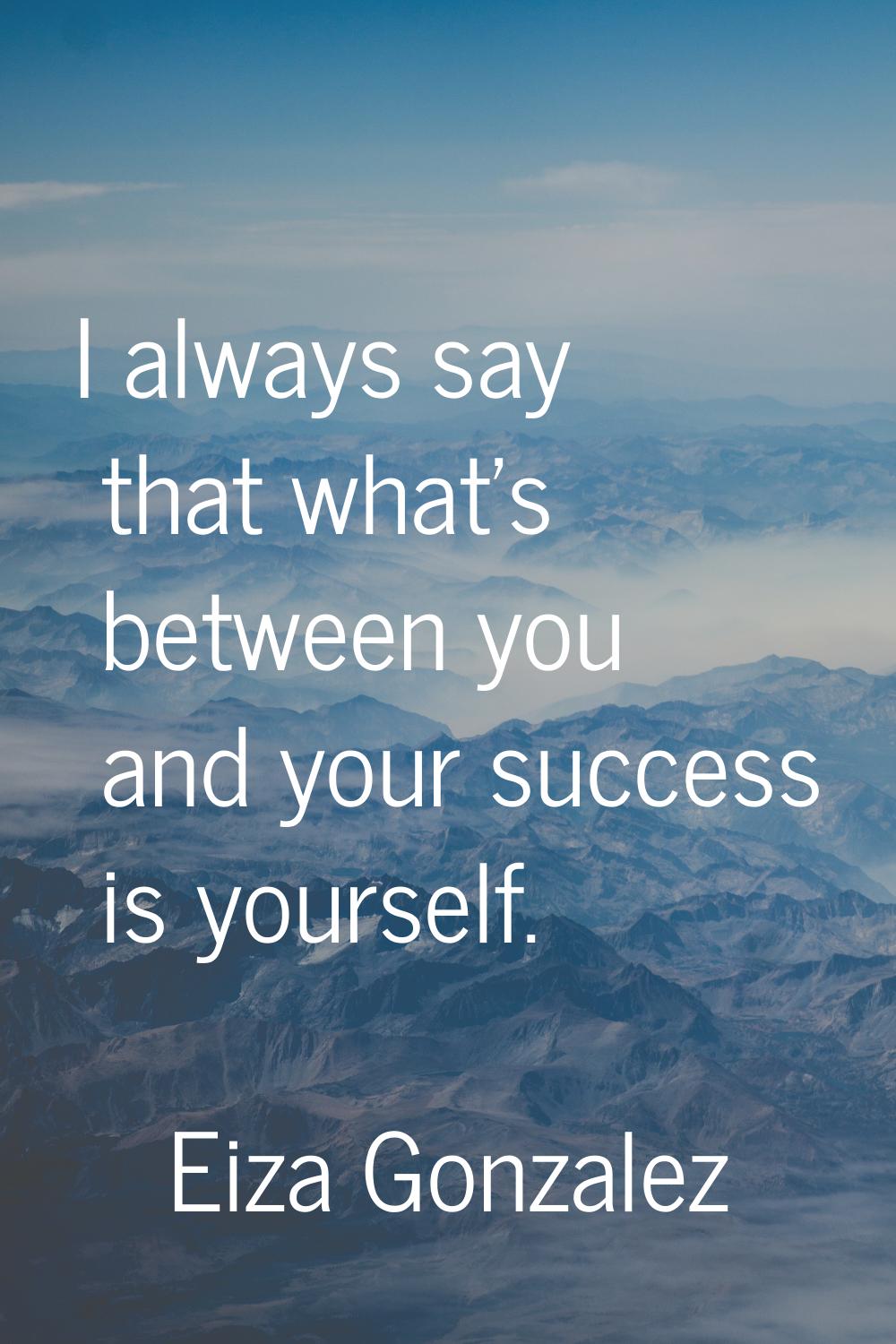 I always say that what's between you and your success is yourself.
