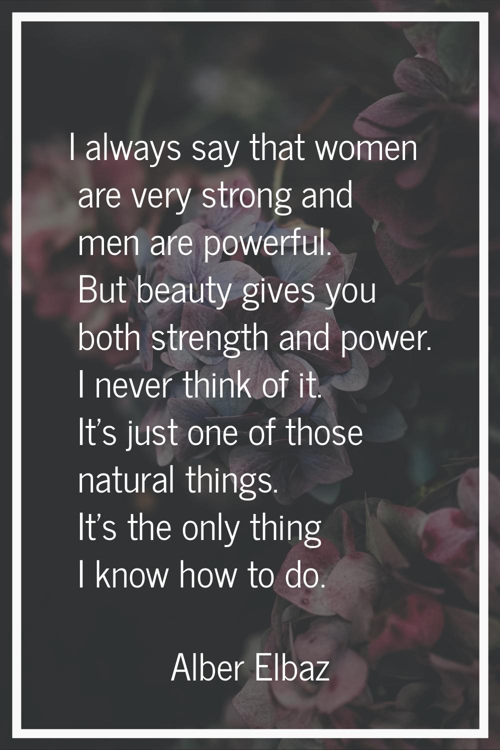 I always say that women are very strong and men are powerful. But beauty gives you both strength an