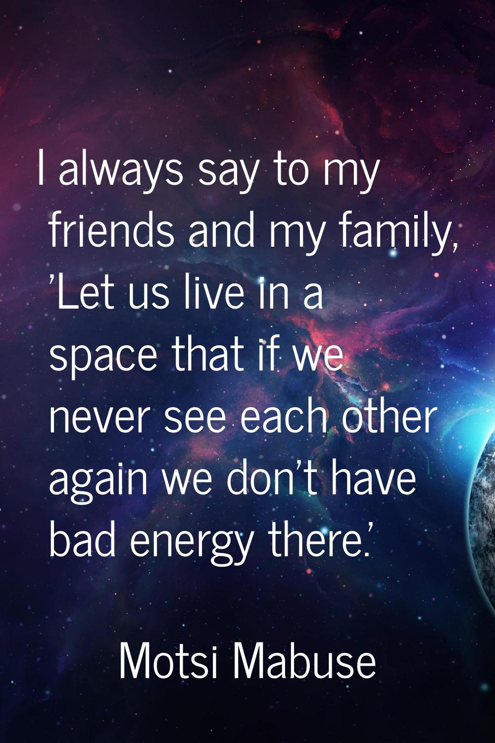 I always say to my friends and my family, 'Let us live in a space that if we never see each other a