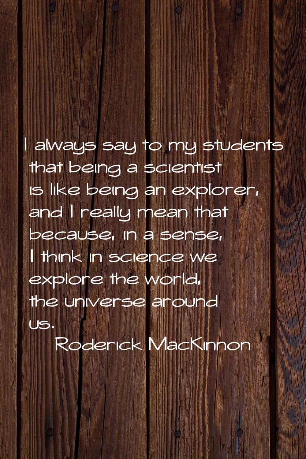 I always say to my students that being a scientist is like being an explorer, and I really mean tha