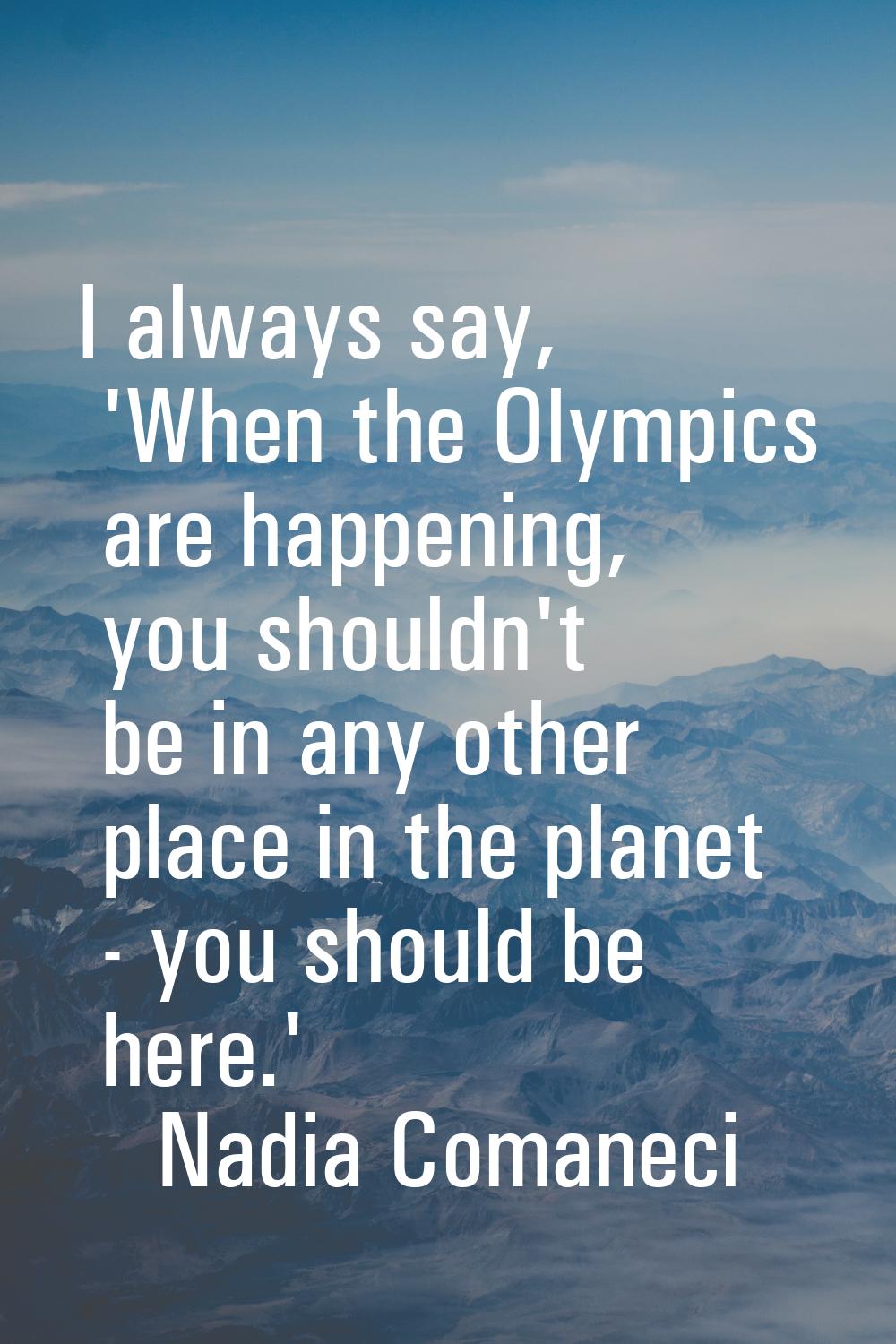 I always say, 'When the Olympics are happening, you shouldn't be in any other place in the planet -