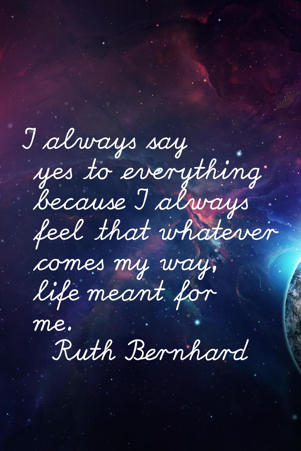 I always say yes to everything because I always feel that whatever comes my way, life meant for me.