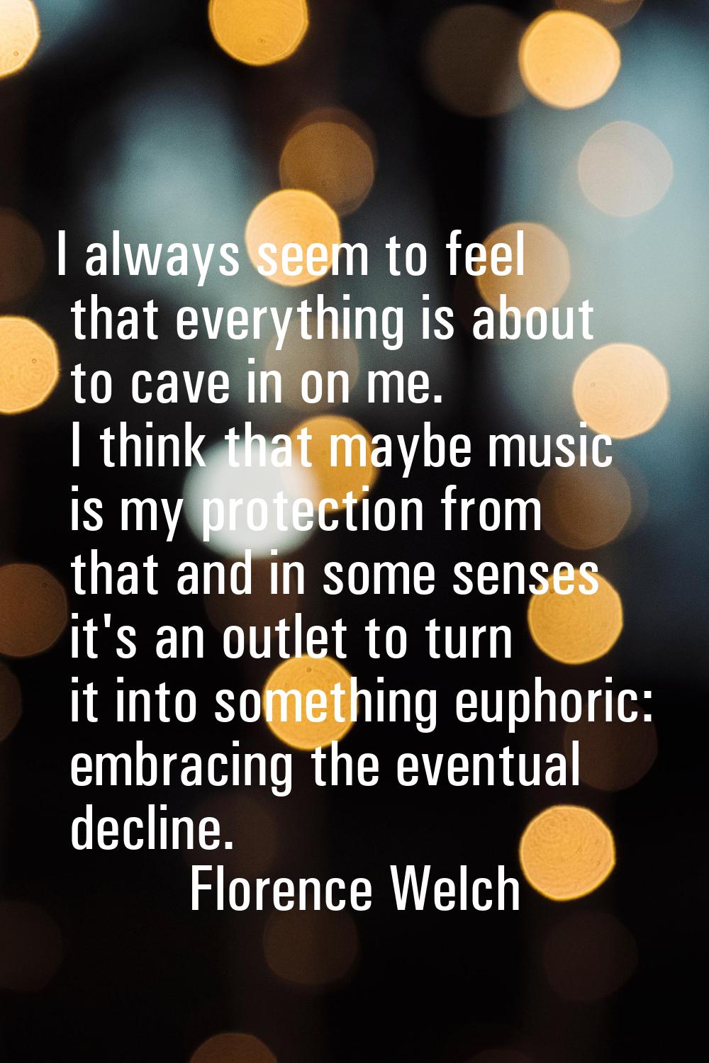 I always seem to feel that everything is about to cave in on me. I think that maybe music is my pro