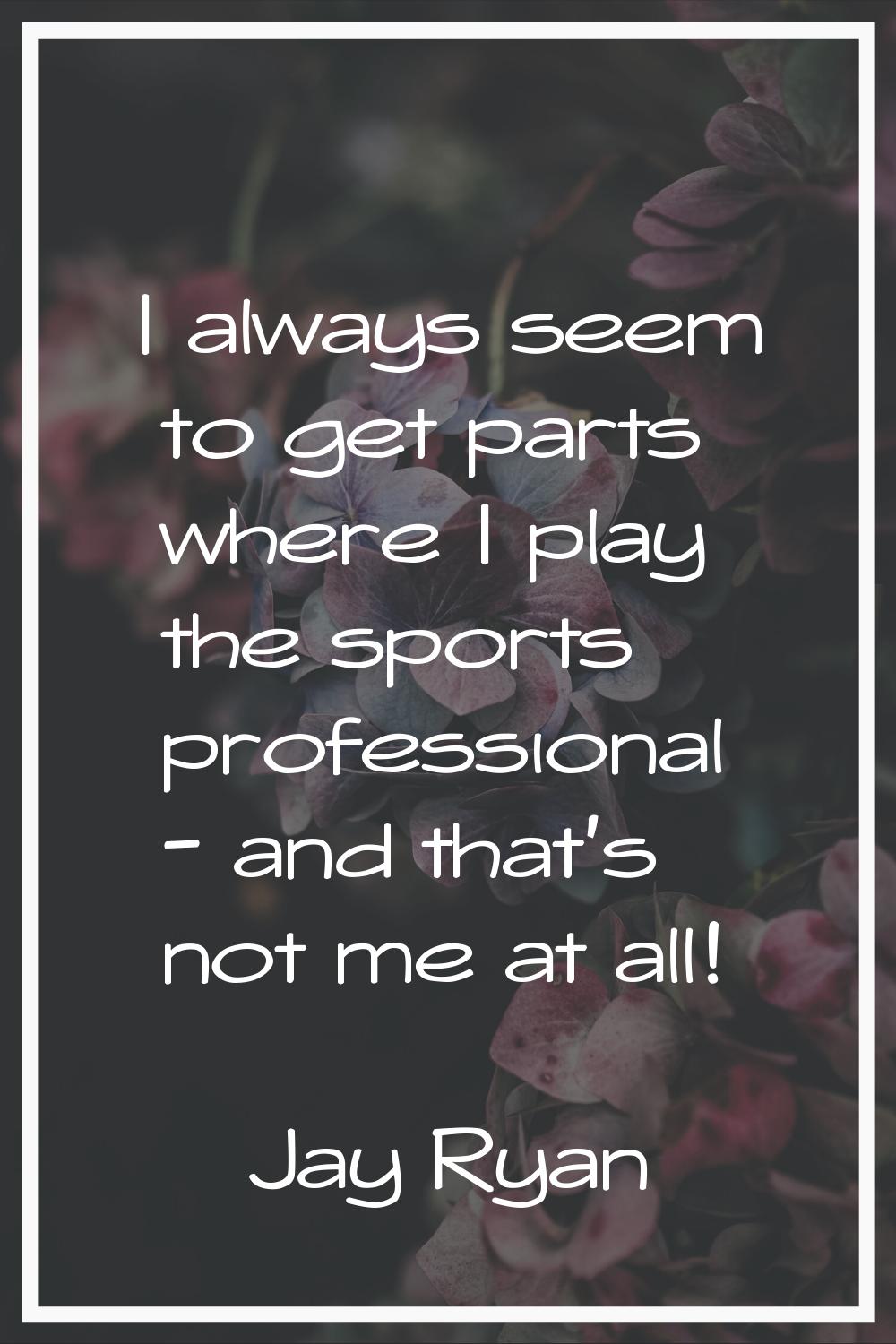 I always seem to get parts where I play the sports professional - and that's not me at all!