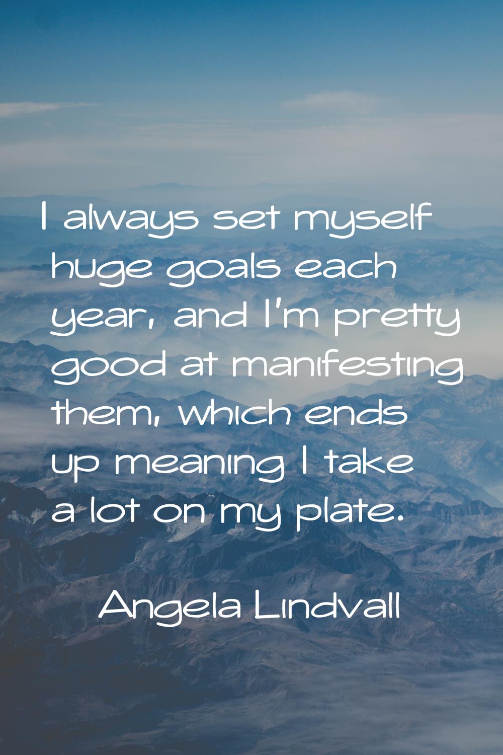 I always set myself huge goals each year, and I'm pretty good at manifesting them, which ends up me