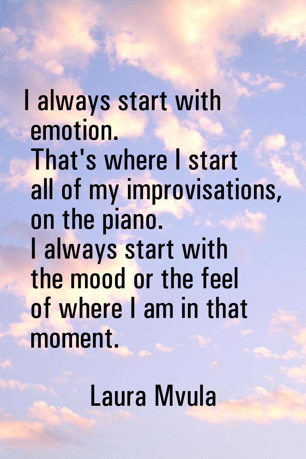 I always start with emotion. That's where I start all of my improvisations, on the piano. I always 