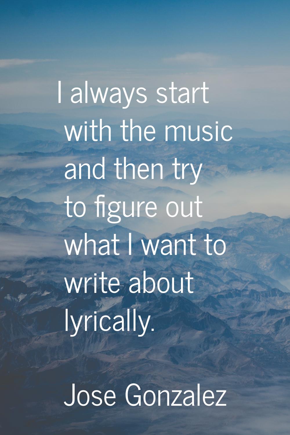I always start with the music and then try to figure out what I want to write about lyrically.