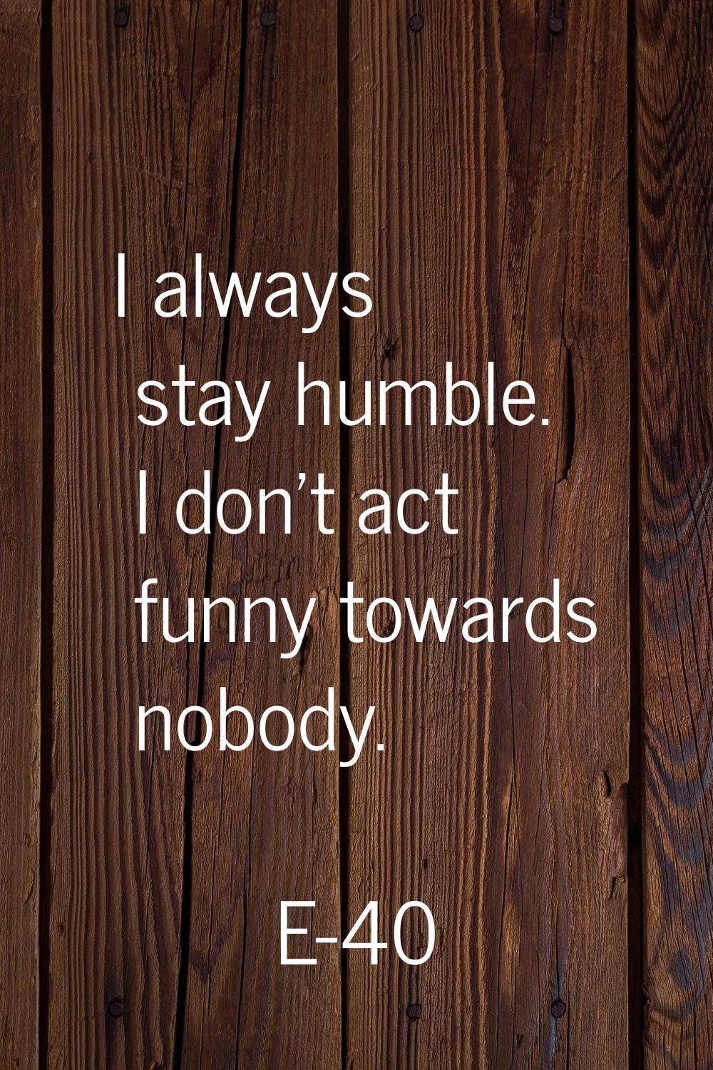 I always stay humble. I don't act funny towards nobody.