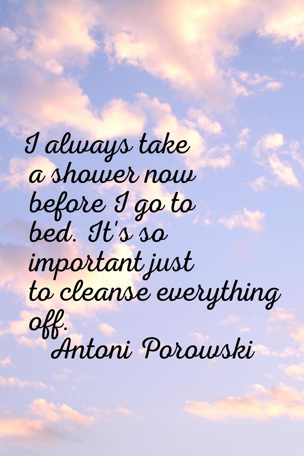 I always take a shower now before I go to bed. It's so important just to cleanse everything off.