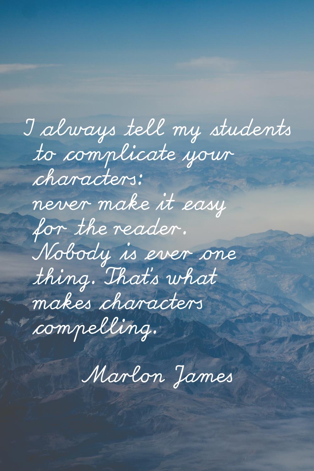 I always tell my students to complicate your characters: never make it easy for the reader. Nobody 