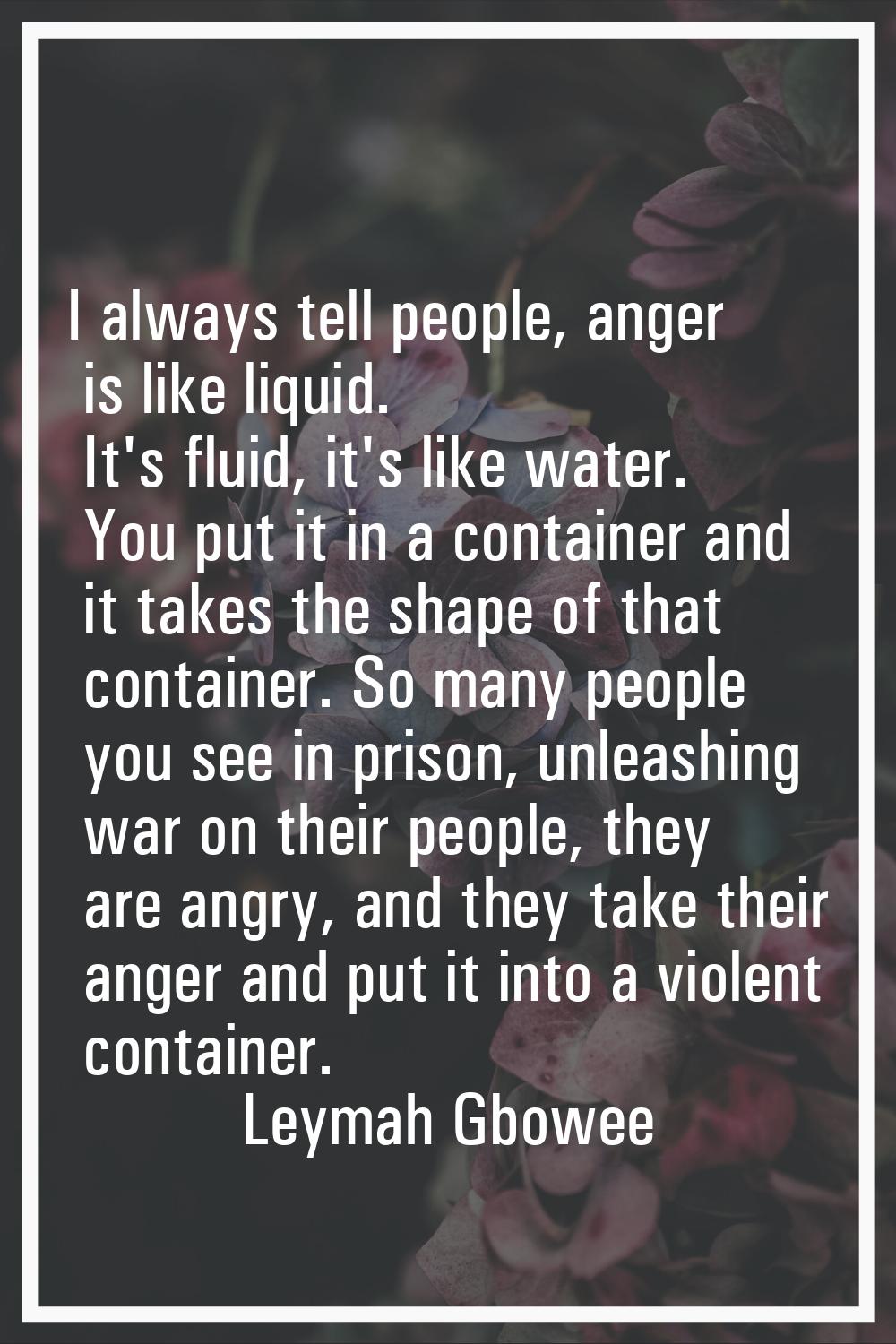 I always tell people, anger is like liquid. It's fluid, it's like water. You put it in a container 