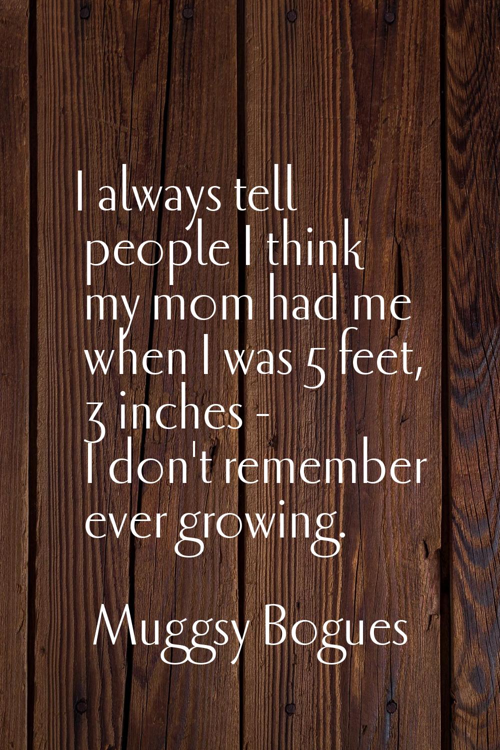 I always tell people I think my mom had me when I was 5 feet, 3 inches - I don't remember ever grow