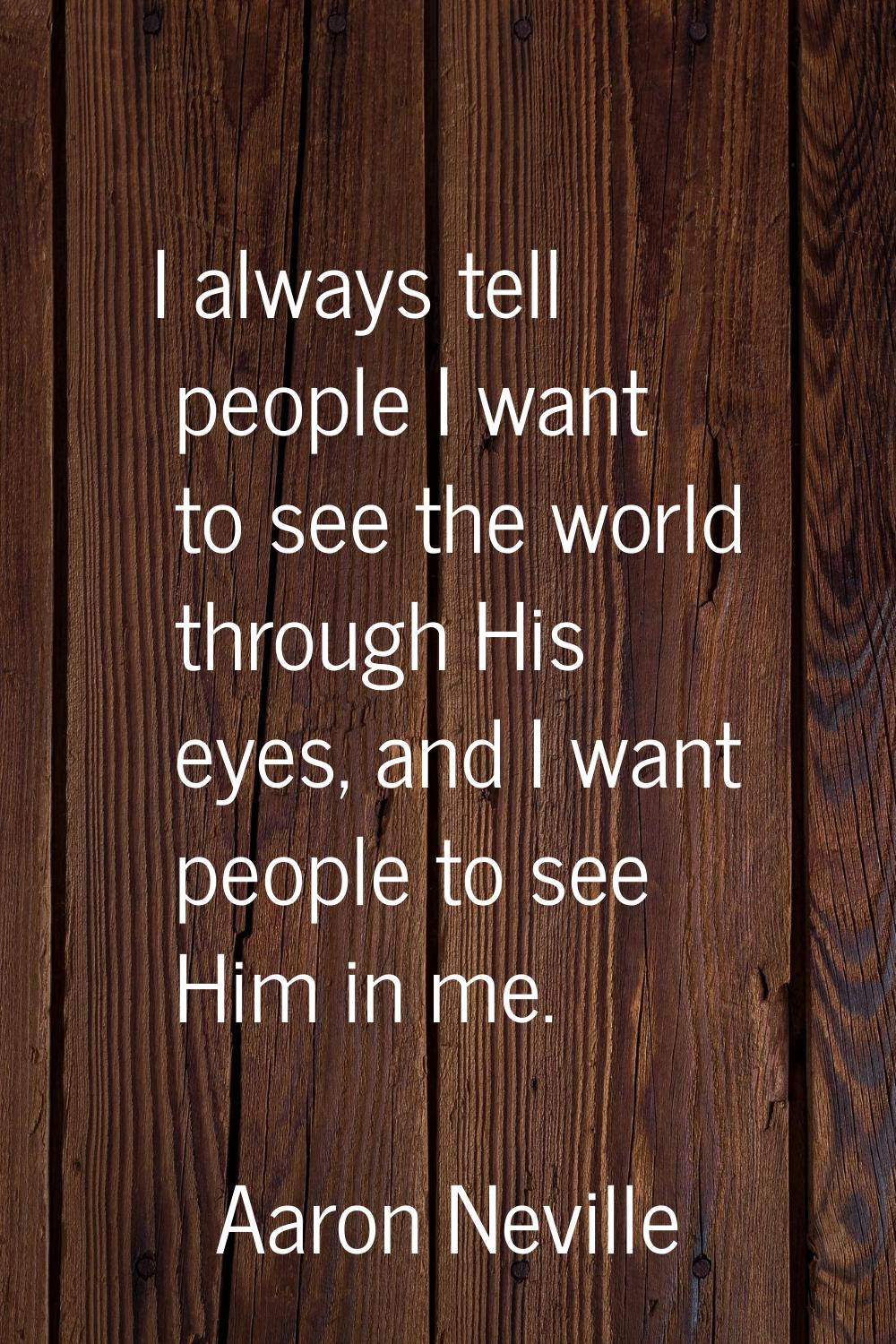 I always tell people I want to see the world through His eyes, and I want people to see Him in me.