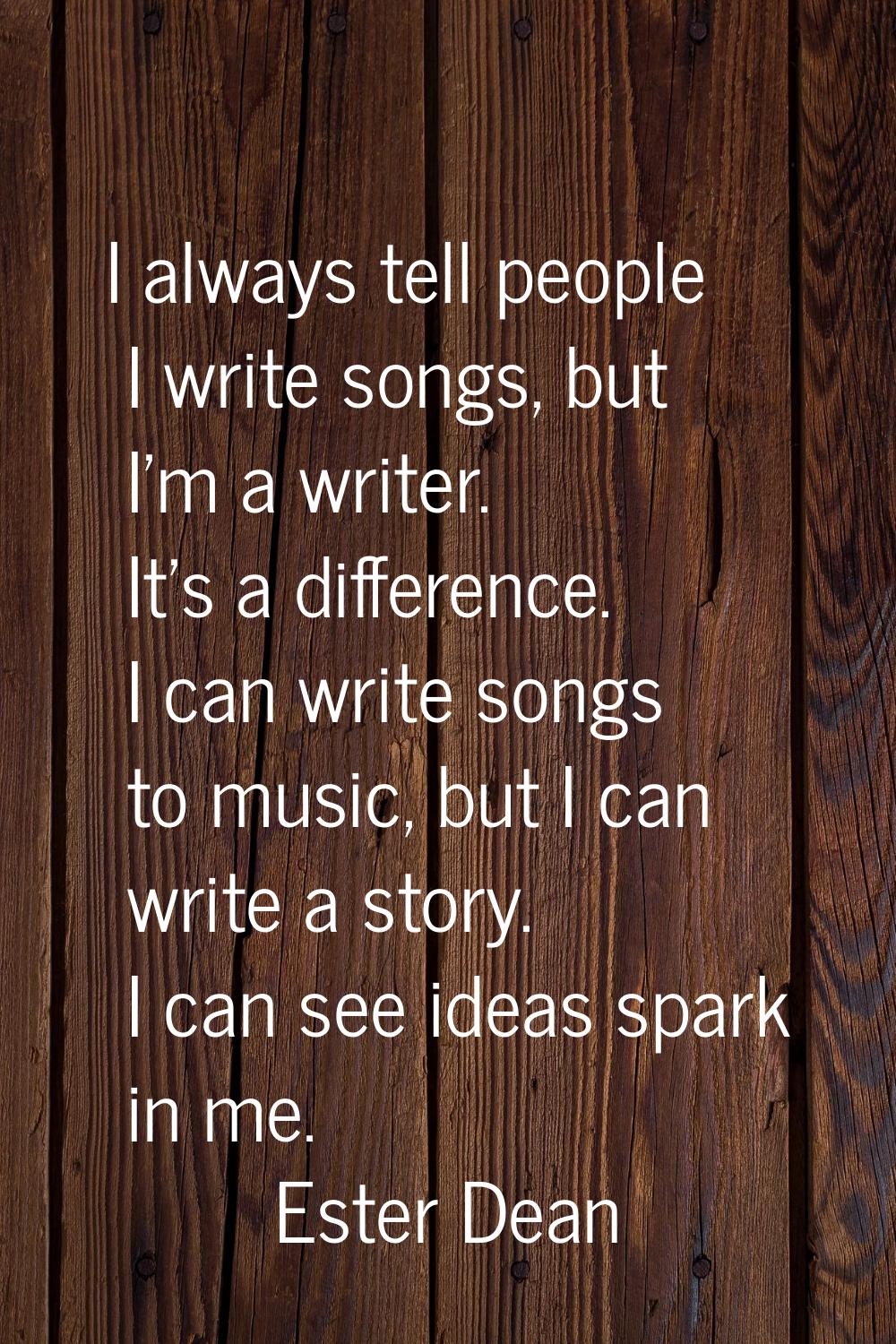 I always tell people I write songs, but I'm a writer. It's a difference. I can write songs to music