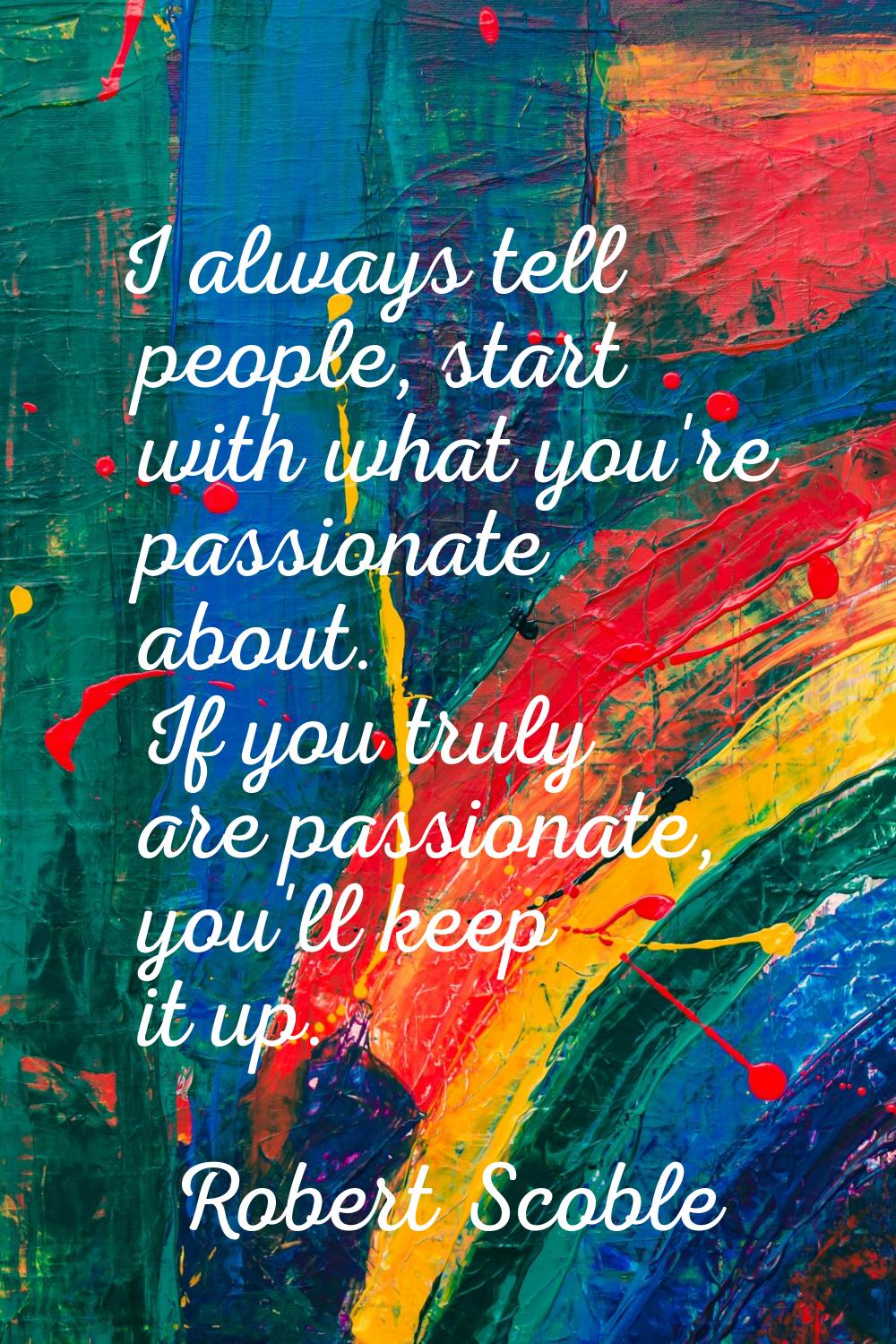I always tell people, start with what you're passionate about. If you truly are passionate, you'll 