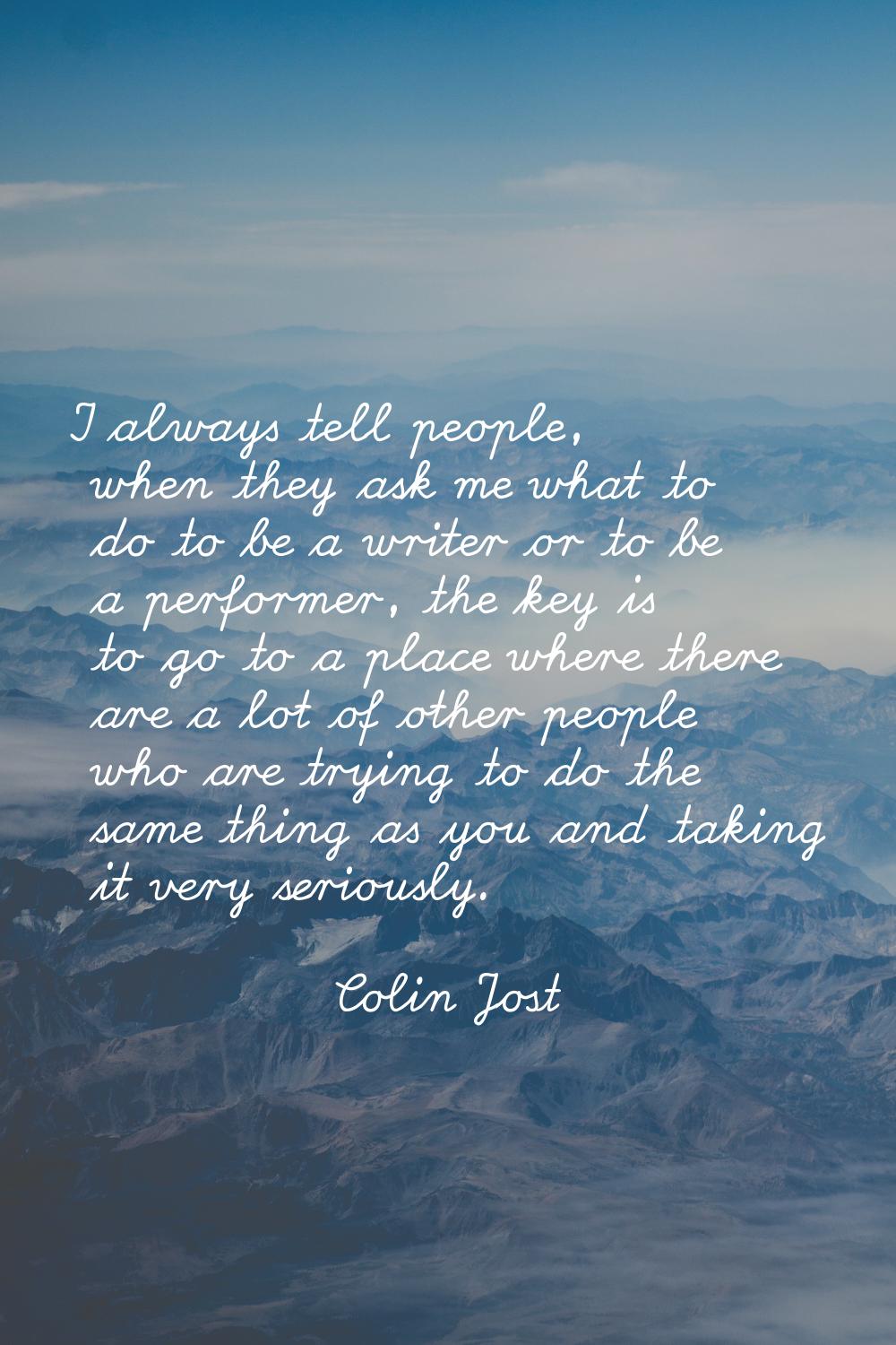 I always tell people, when they ask me what to do to be a writer or to be a performer, the key is t