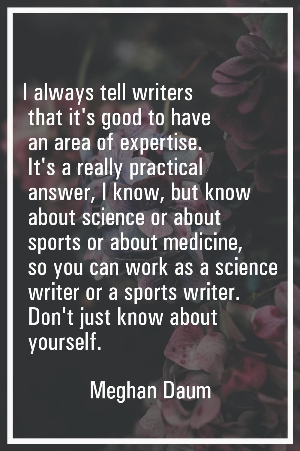 I always tell writers that it's good to have an area of expertise. It's a really practical answer, 