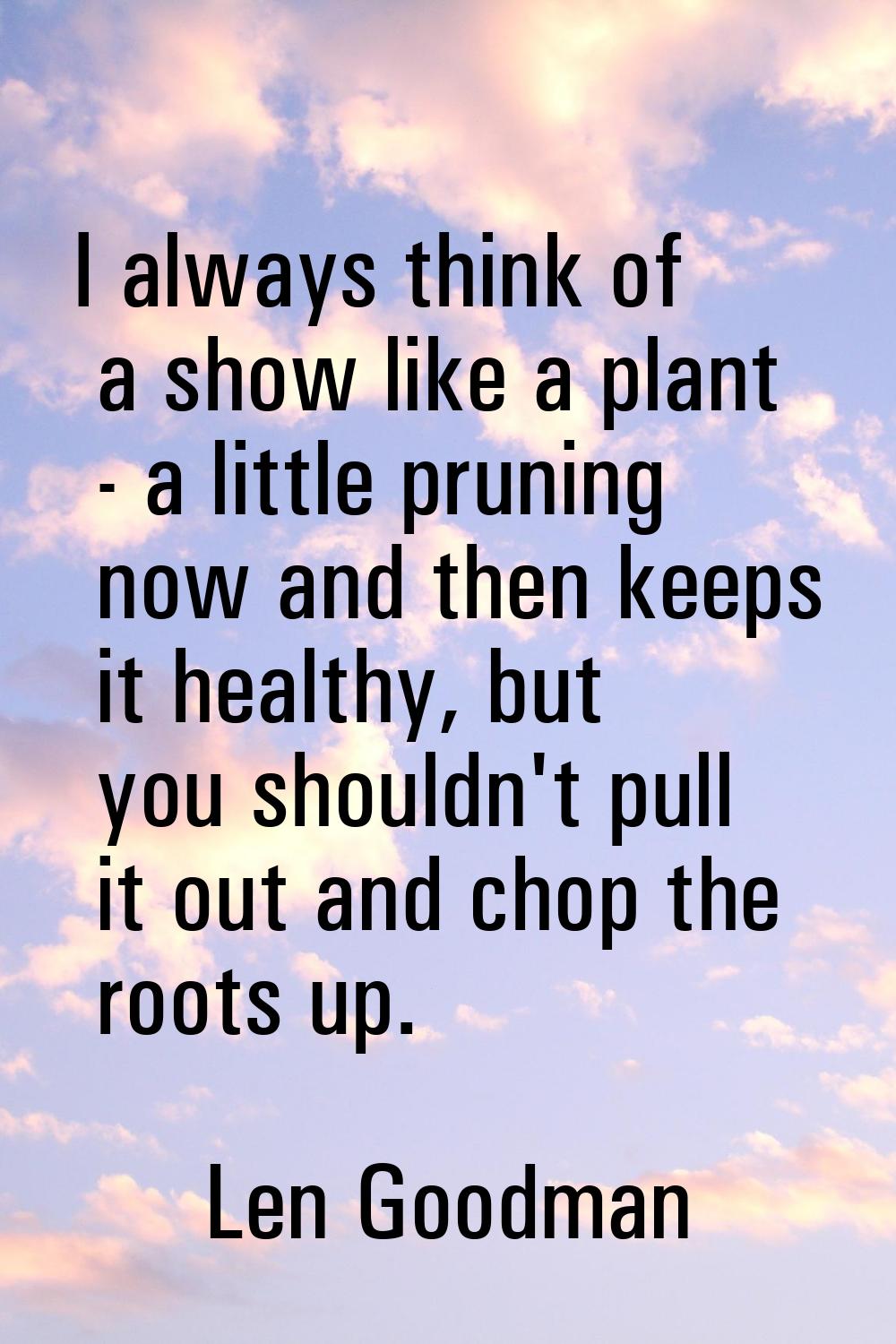 I always think of a show like a plant - a little pruning now and then keeps it healthy, but you sho