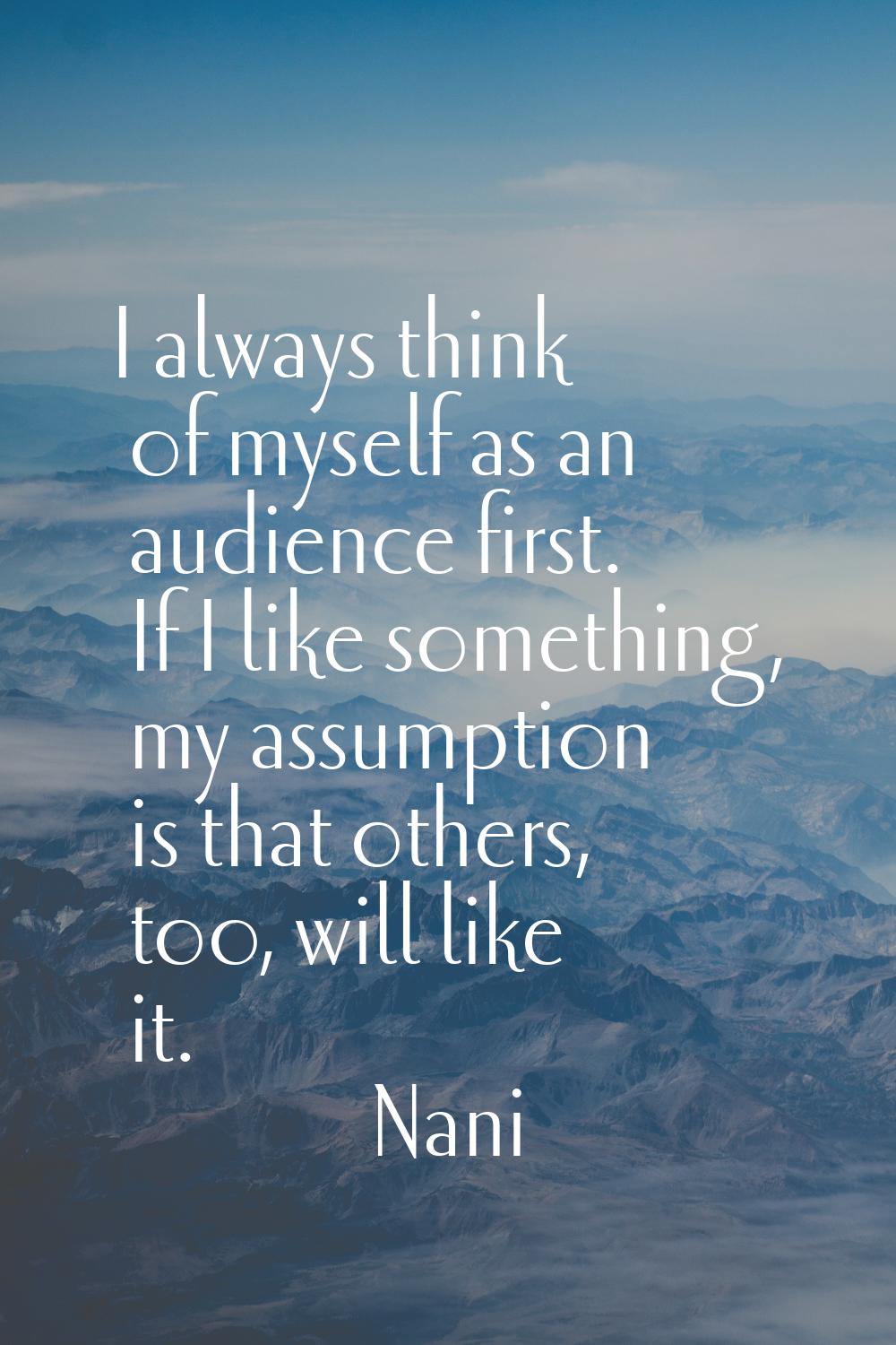 I always think of myself as an audience first. If I like something, my assumption is that others, t