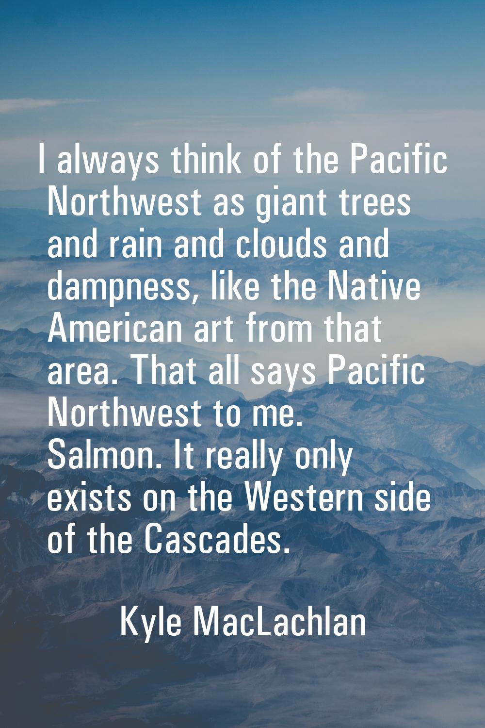 I always think of the Pacific Northwest as giant trees and rain and clouds and dampness, like the N