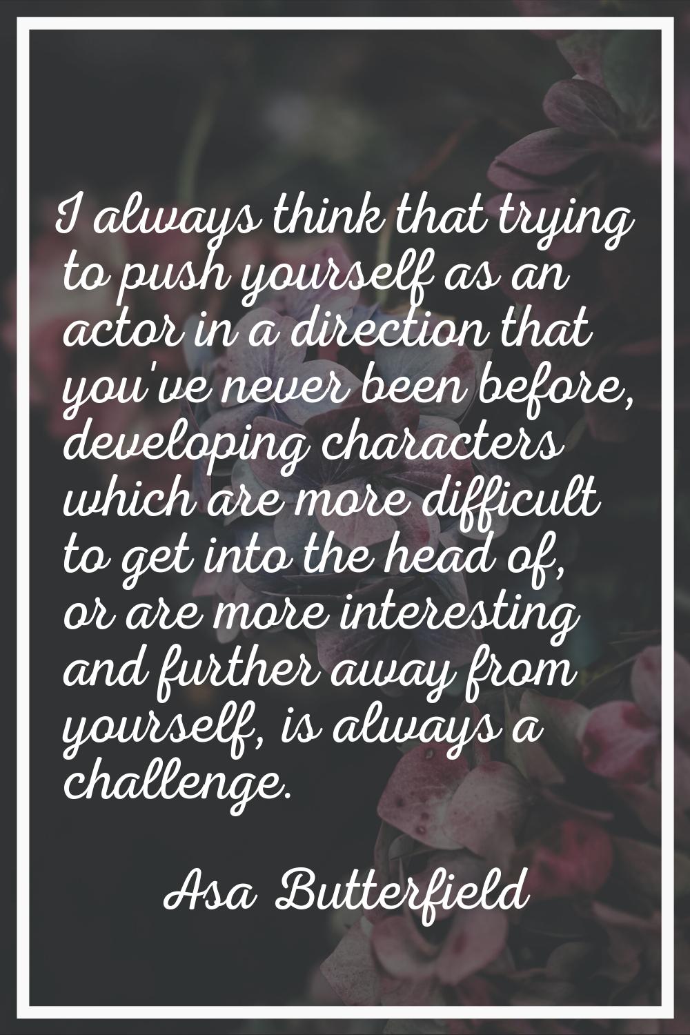 I always think that trying to push yourself as an actor in a direction that you've never been befor