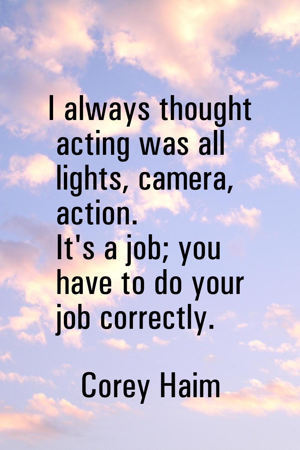 I always thought acting was all lights, camera, action. It's a job; you have to do your job correct