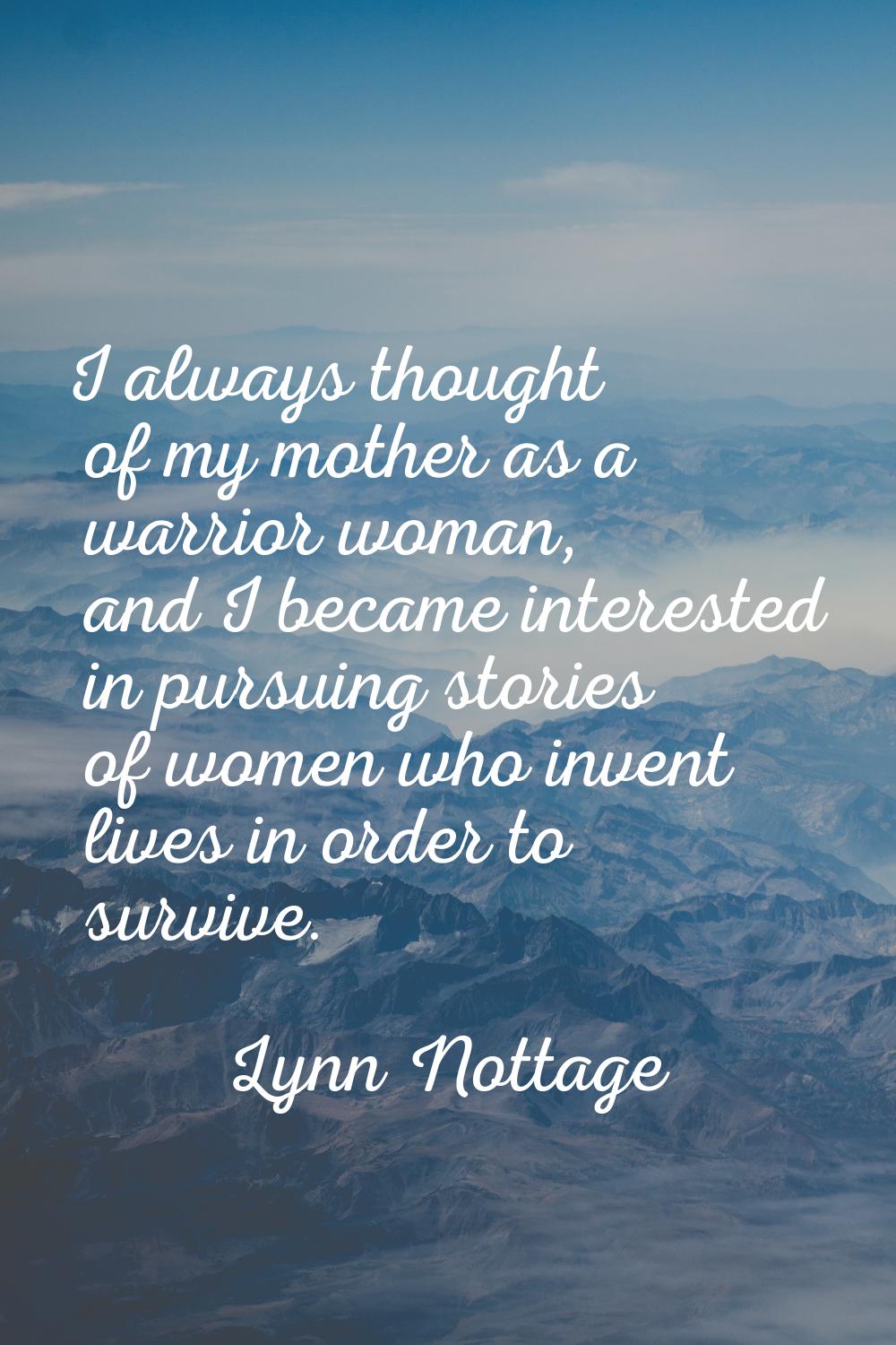 I always thought of my mother as a warrior woman, and I became interested in pursuing stories of wo