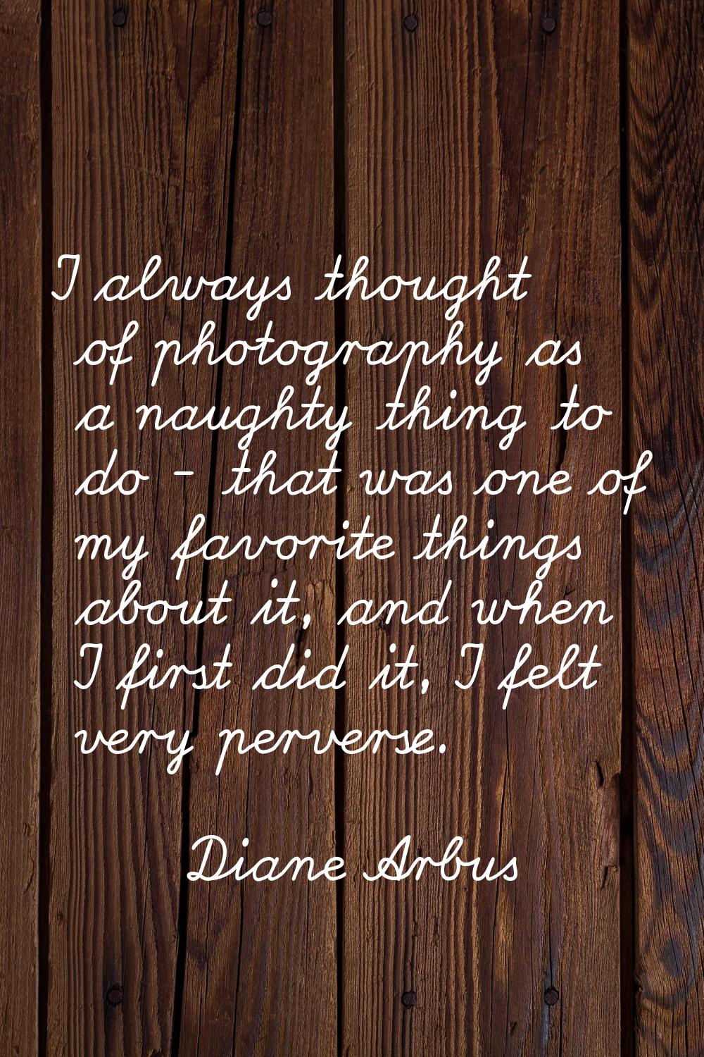 I always thought of photography as a naughty thing to do - that was one of my favorite things about