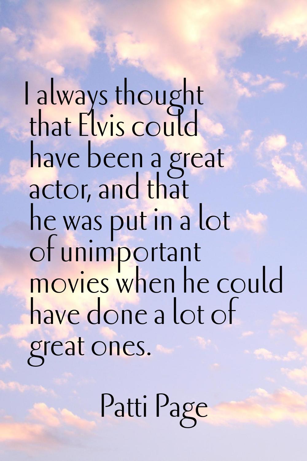 I always thought that Elvis could have been a great actor, and that he was put in a lot of unimport