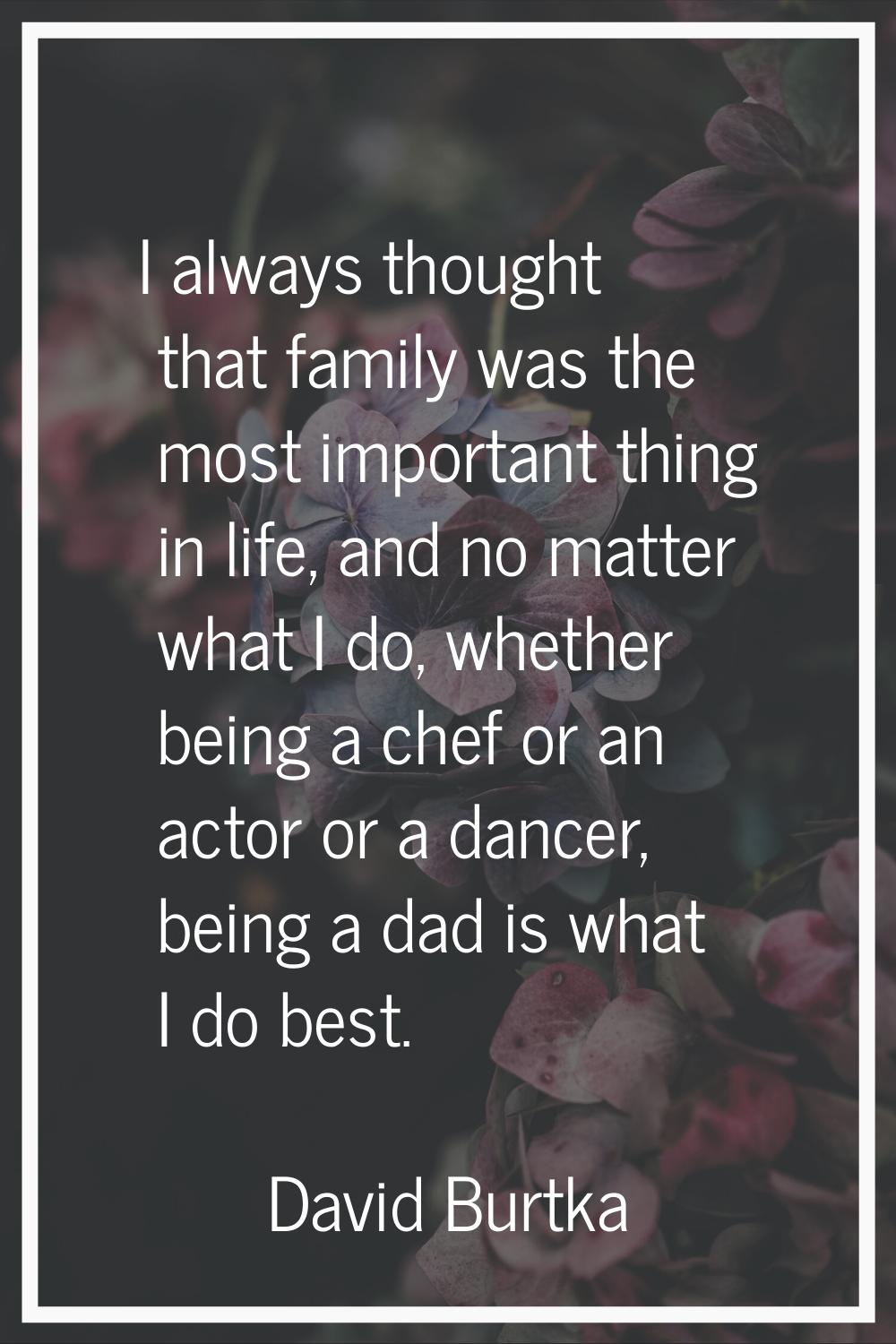 I always thought that family was the most important thing in life, and no matter what I do, whether