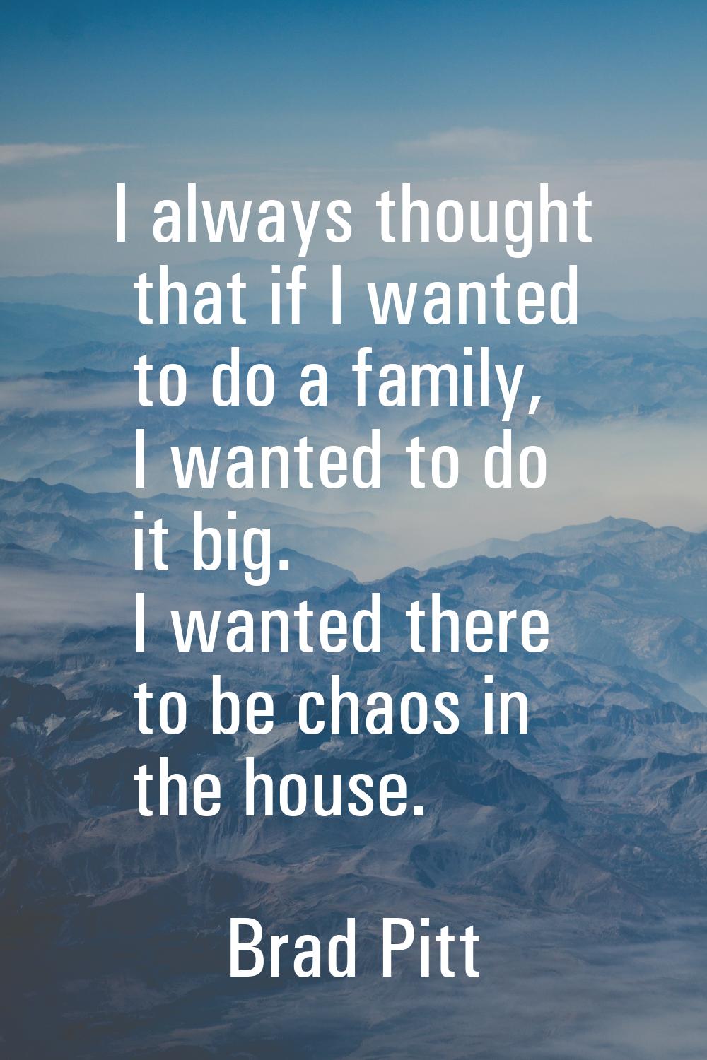 I always thought that if I wanted to do a family, I wanted to do it big. I wanted there to be chaos