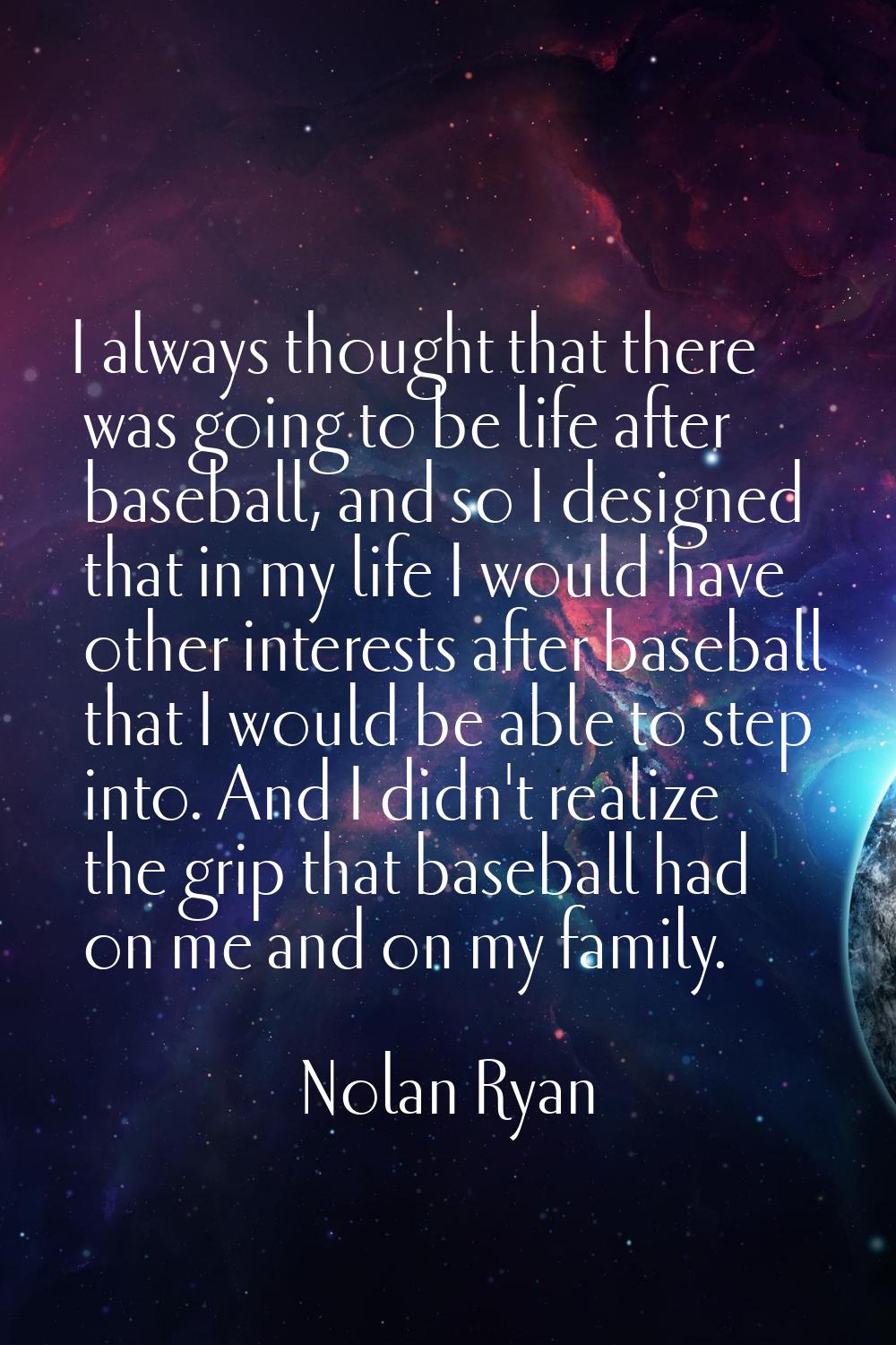 I always thought that there was going to be life after baseball, and so I designed that in my life 