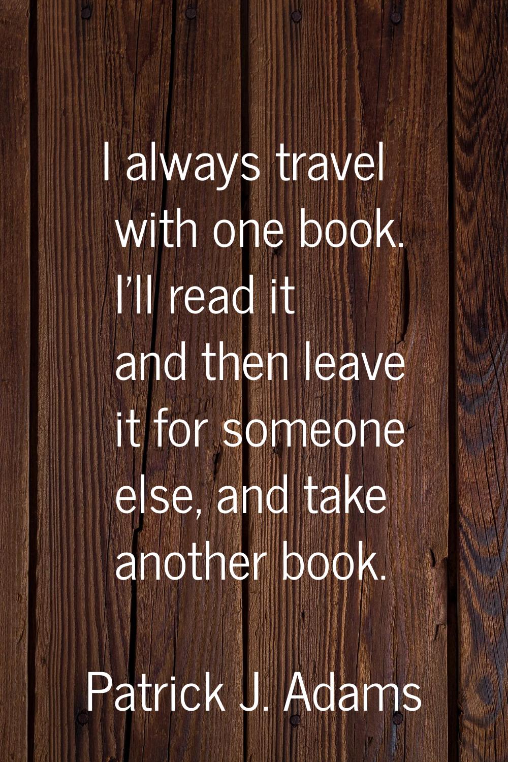 I always travel with one book. I'll read it and then leave it for someone else, and take another bo