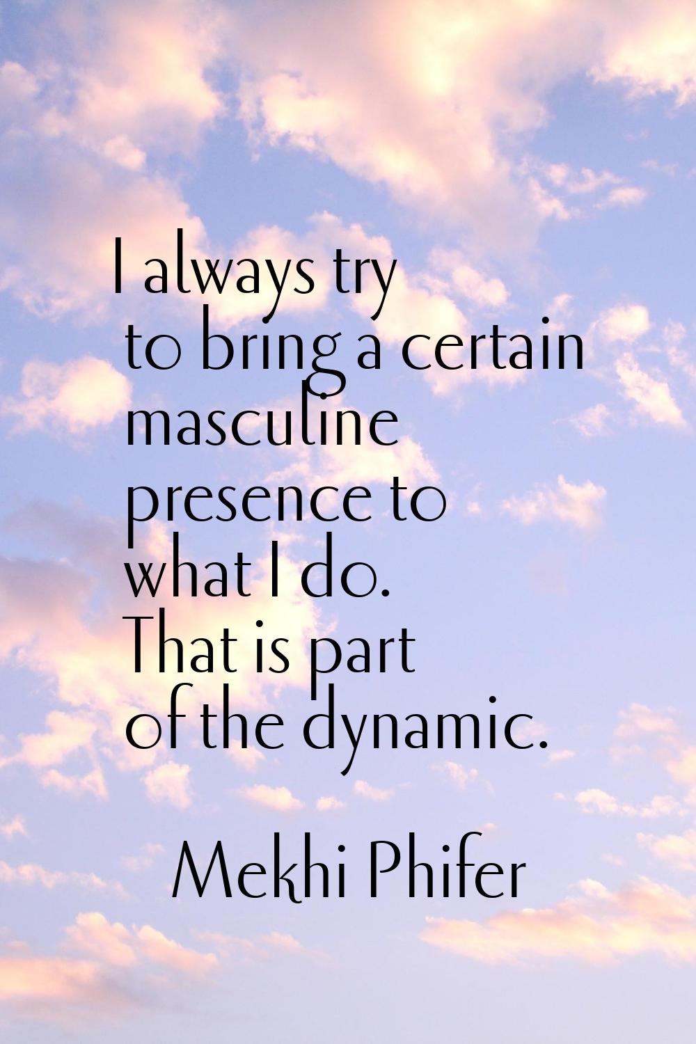 I always try to bring a certain masculine presence to what I do. That is part of the dynamic.