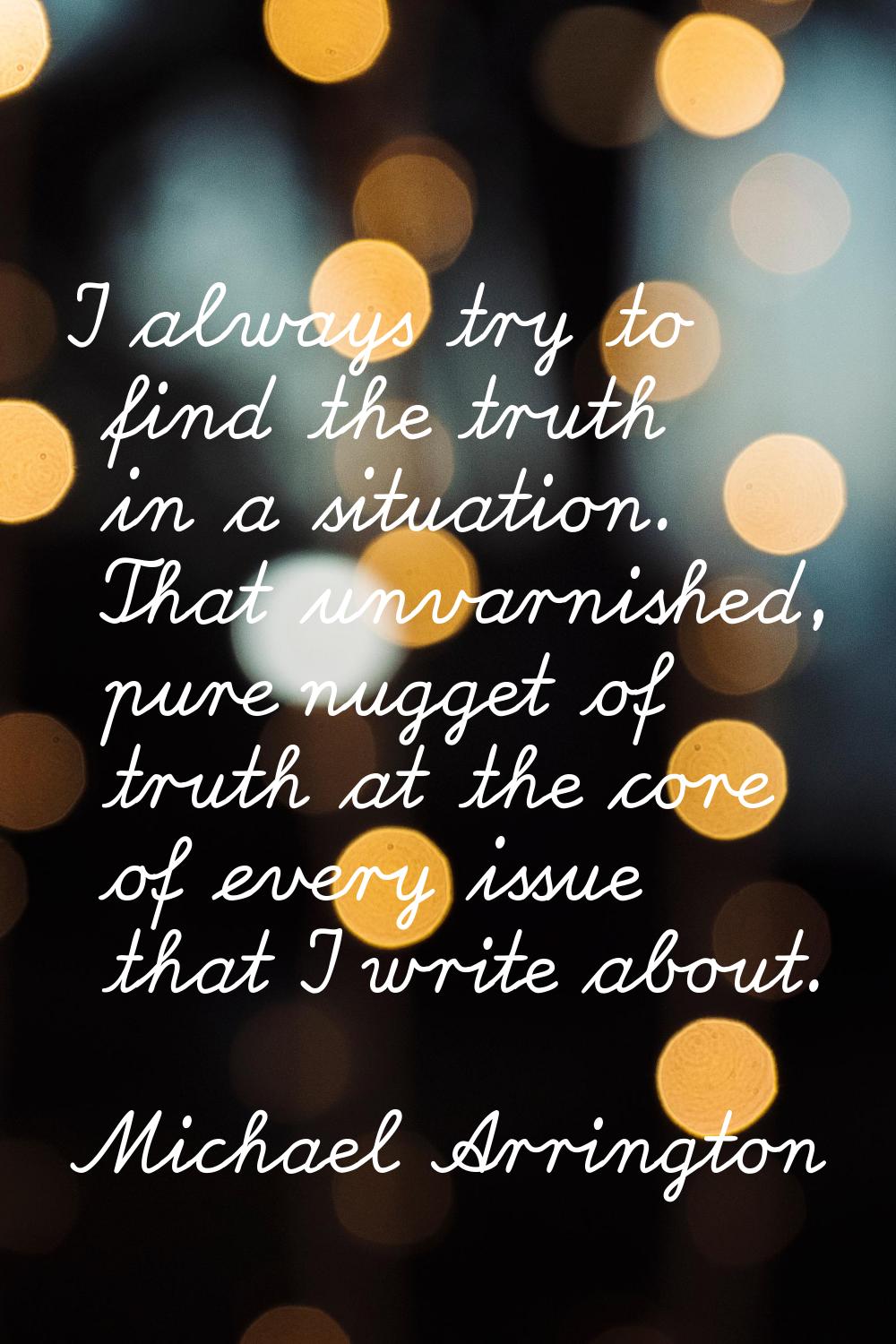 I always try to find the truth in a situation. That unvarnished, pure nugget of truth at the core o