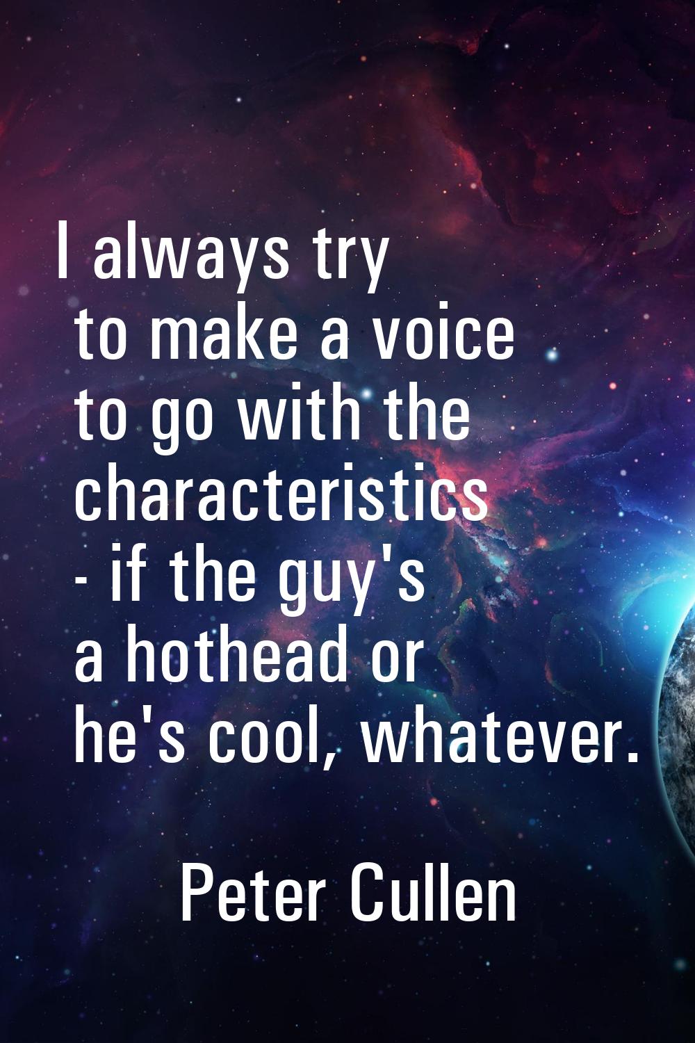 I always try to make a voice to go with the characteristics - if the guy's a hothead or he's cool, 