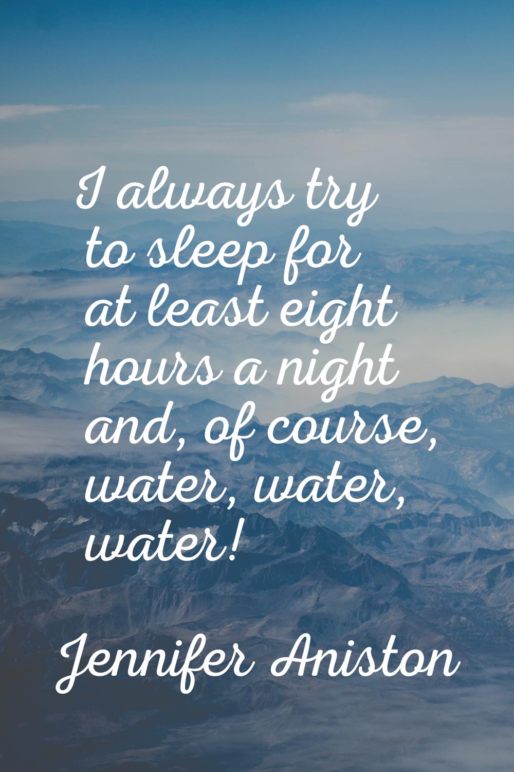 I always try to sleep for at least eight hours a night and, of course, water, water, water!