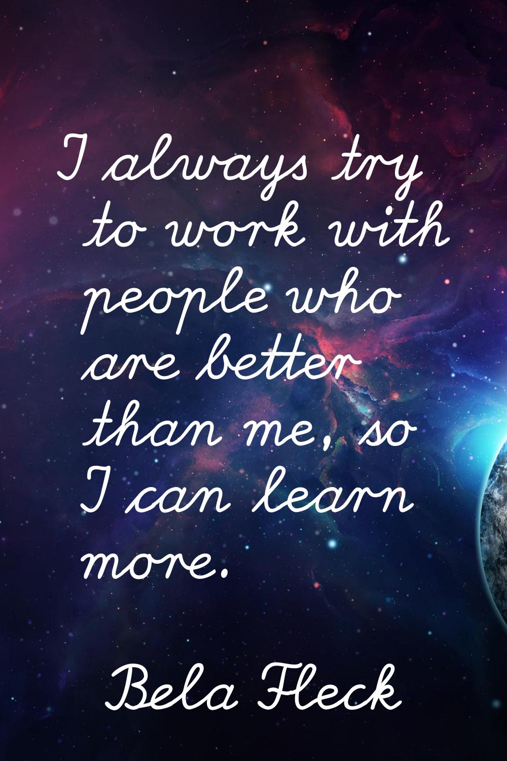 I always try to work with people who are better than me, so I can learn more.