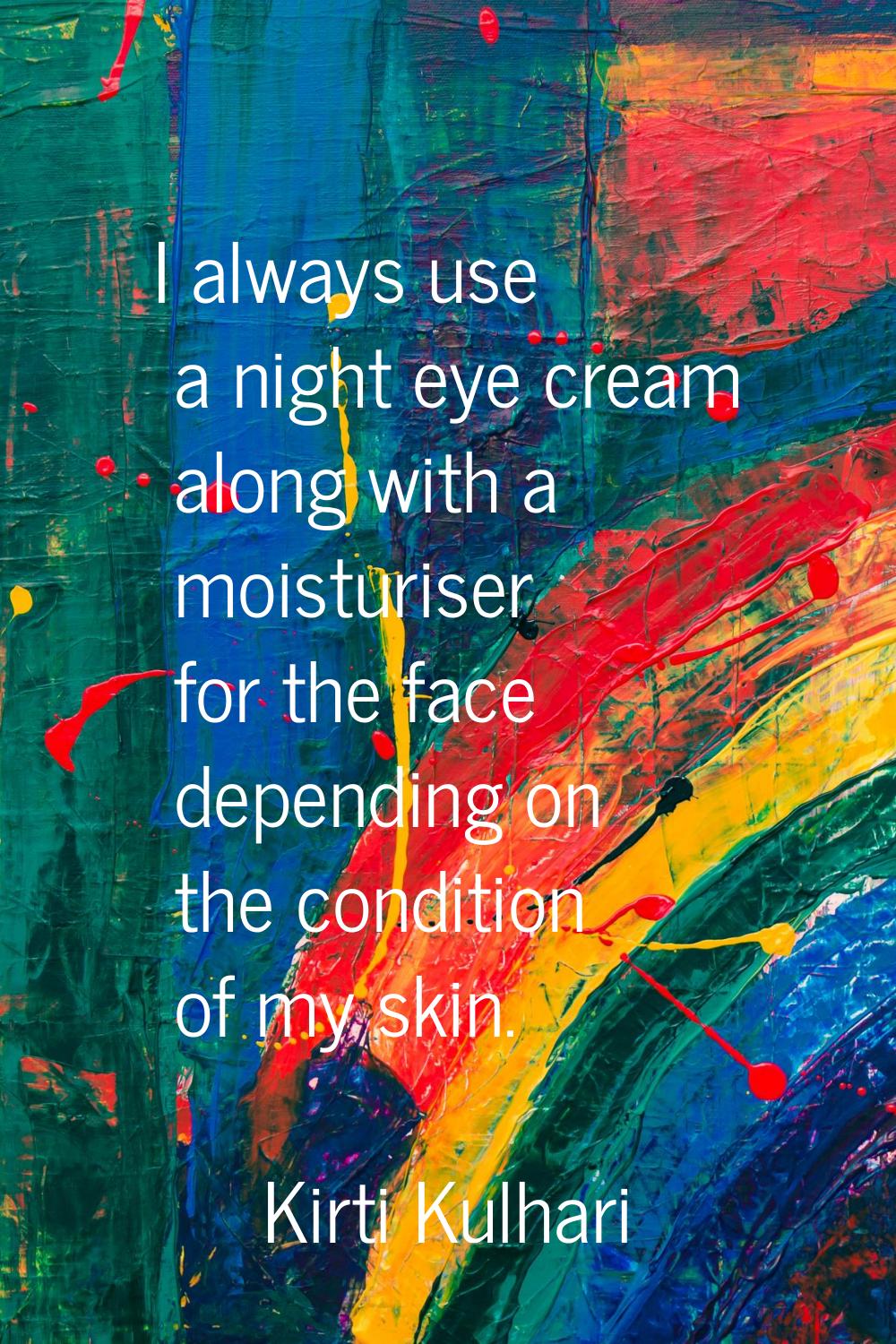 I always use a night eye cream along with a moisturiser for the face depending on the condition of 