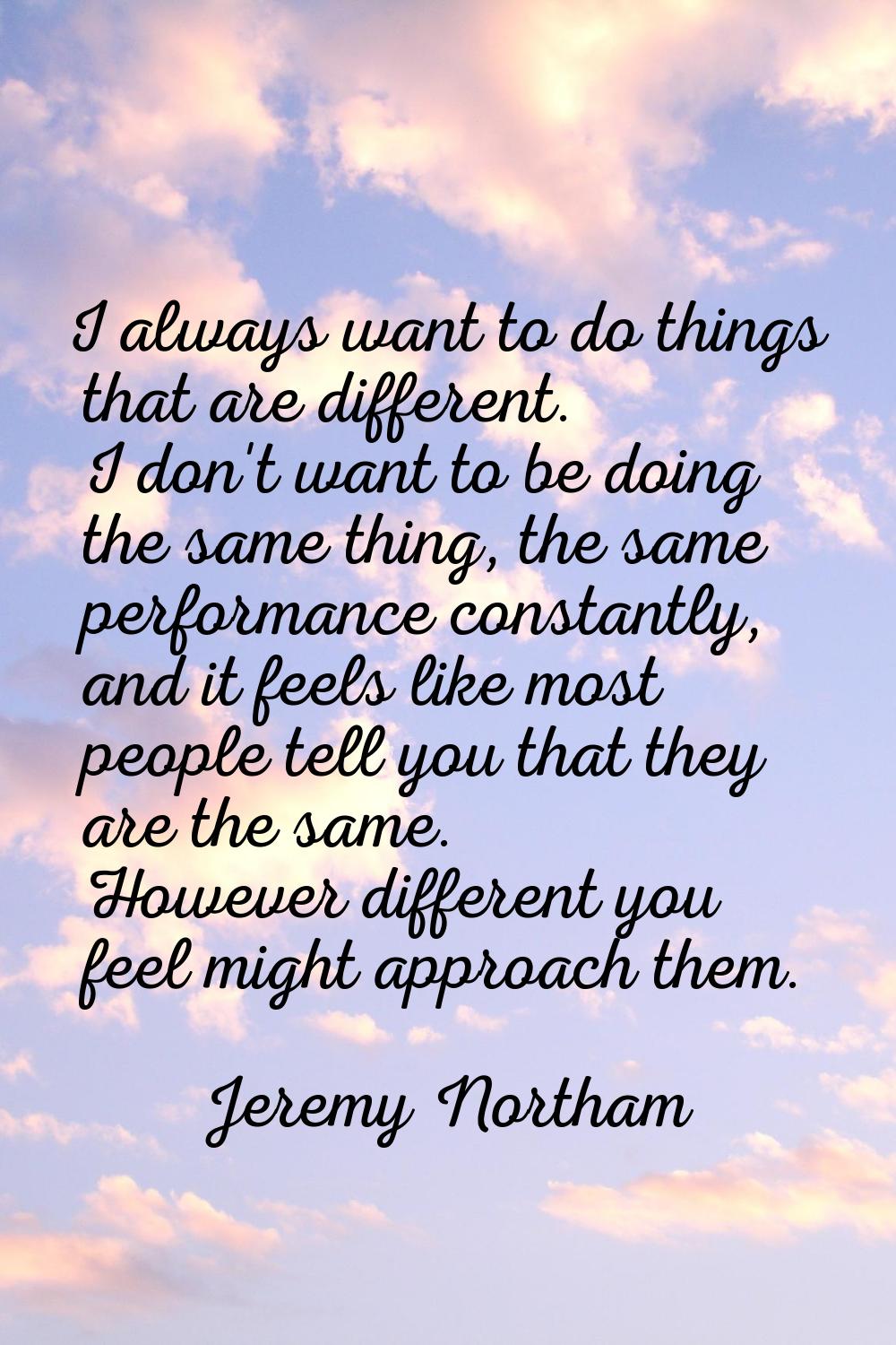 I always want to do things that are different. I don't want to be doing the same thing, the same pe