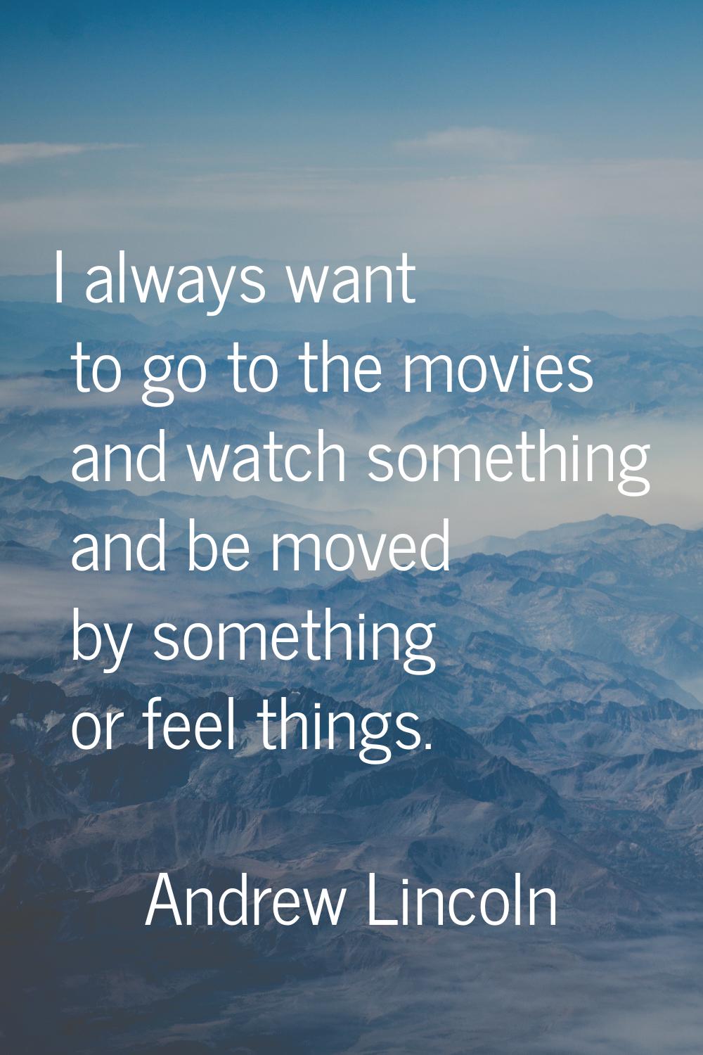 I always want to go to the movies and watch something and be moved by something or feel things.