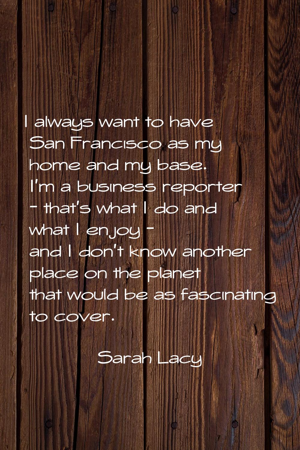 I always want to have San Francisco as my home and my base. I'm a business reporter - that's what I