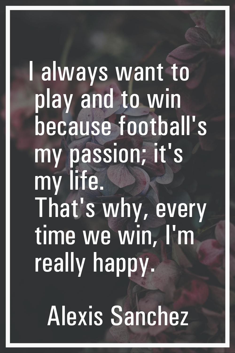 I always want to play and to win because football's my passion; it's my life. That's why, every tim