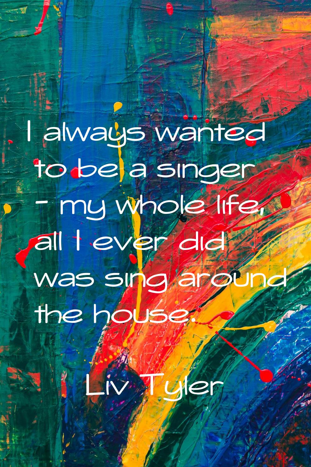 I always wanted to be a singer - my whole life, all I ever did was sing around the house.