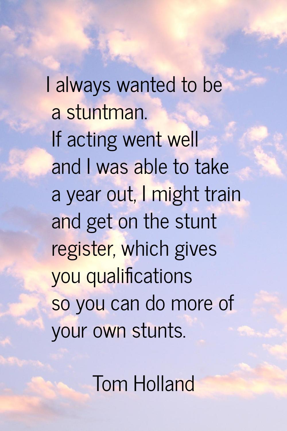 I always wanted to be a stuntman. If acting went well and I was able to take a year out, I might tr