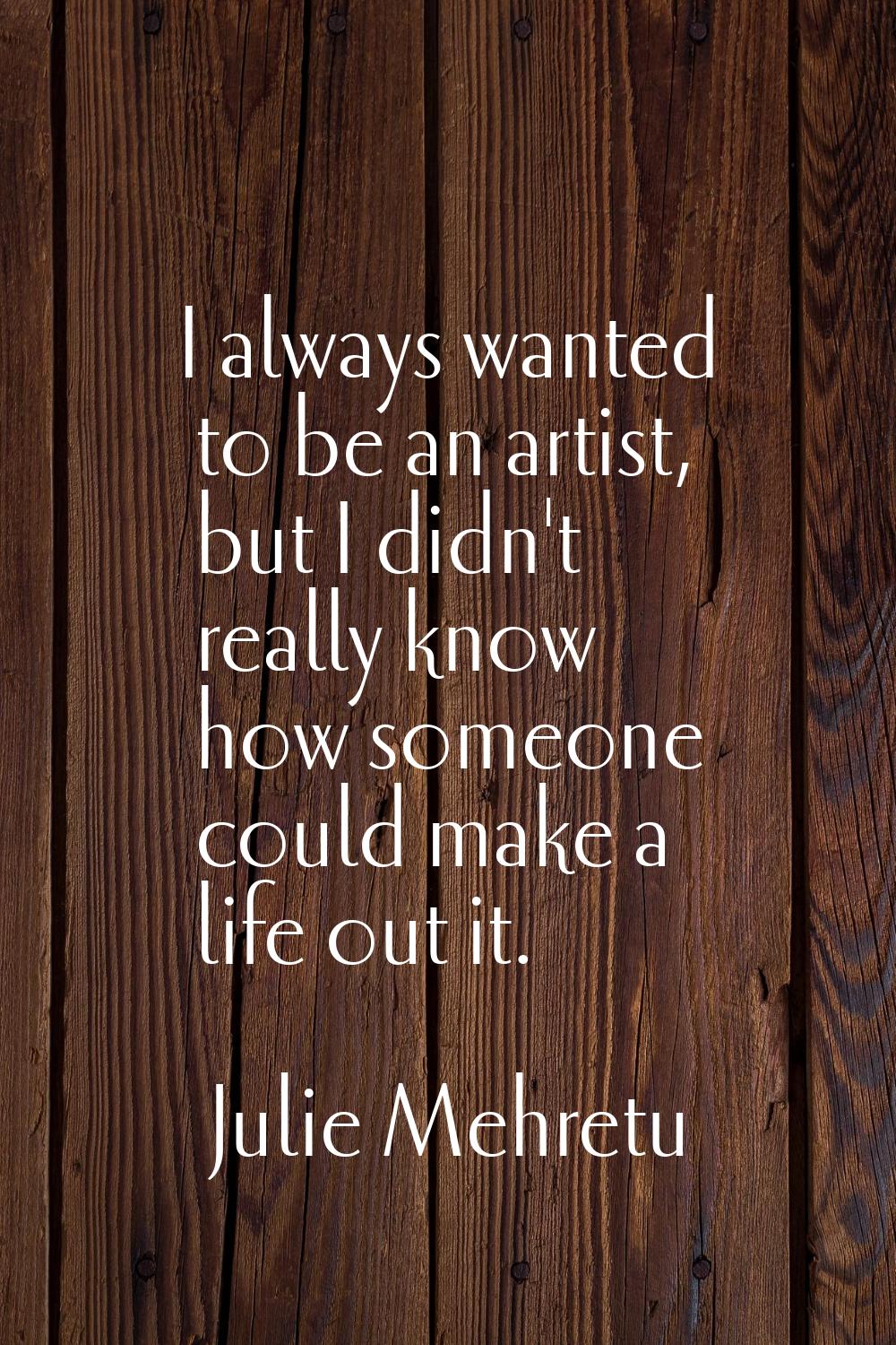 I always wanted to be an artist, but I didn't really know how someone could make a life out it.