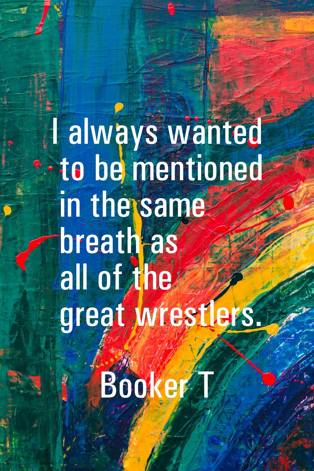 I always wanted to be mentioned in the same breath as all of the great wrestlers.