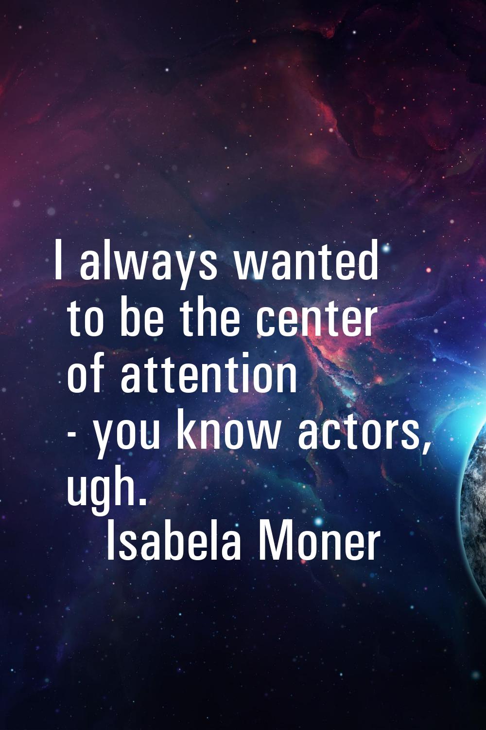 I always wanted to be the center of attention - you know actors, ugh.